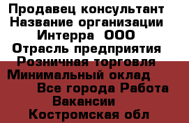 Продавец-консультант › Название организации ­ Интерра, ООО › Отрасль предприятия ­ Розничная торговля › Минимальный оклад ­ 22 000 - Все города Работа » Вакансии   . Костромская обл.